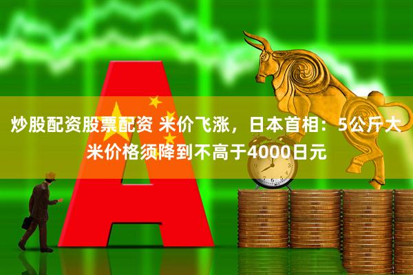 炒股配资股票配资 米价飞涨，日本首相：5公斤大米价格须降到不高于4000日元