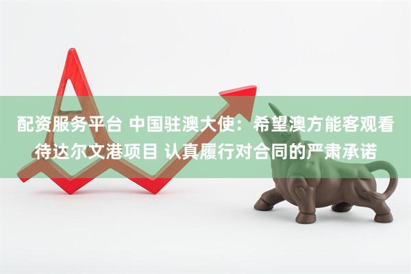 配资服务平台 中国驻澳大使：希望澳方能客观看待达尔文港项目 认真履行对合同的严肃承诺