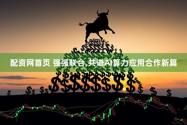 配资网首页 强强联合,共谱AI算力应用合作新篇