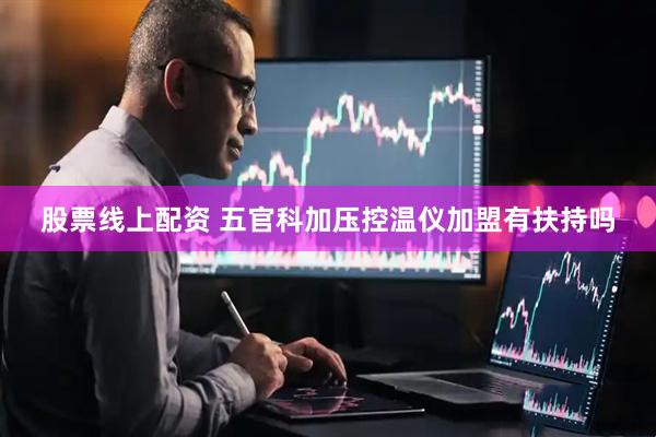 股票线上配资 五官科加压控温仪加盟有扶持吗