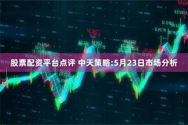 股票配资平台点评 中天策略:5月23日市场分析