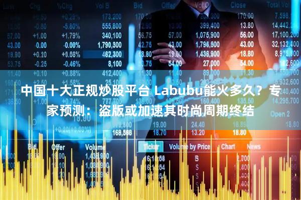 中国十大正规炒股平台 Labubu能火多久？专家预测：盗版或加速其时尚周期终结