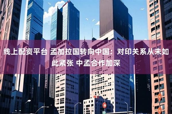 线上配资平台 孟加拉国转向中国：对印关系从未如此紧张 中孟合作加深