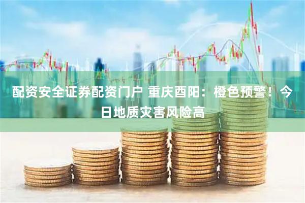 配资安全证券配资门户 重庆酉阳：橙色预警！今日地质灾害风险高