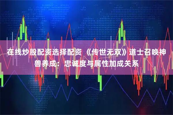 在线炒股配资选择配资 《传世无双》道士召唤神兽养成：忠诚度与属性加成关系