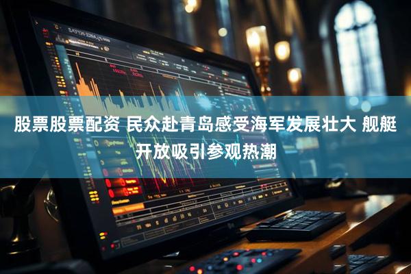 股票股票配资 民众赴青岛感受海军发展壮大 舰艇开放吸引参观热潮