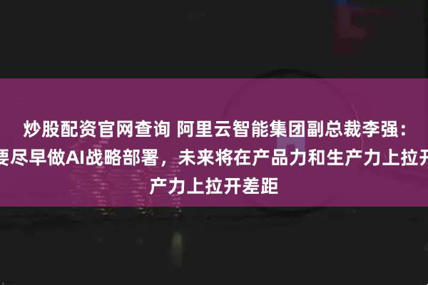 炒股配资官网查询 阿里云智能集团副总裁李强：车企要尽早做AI战略部署，未来将在产品力和生产力上拉开差距
