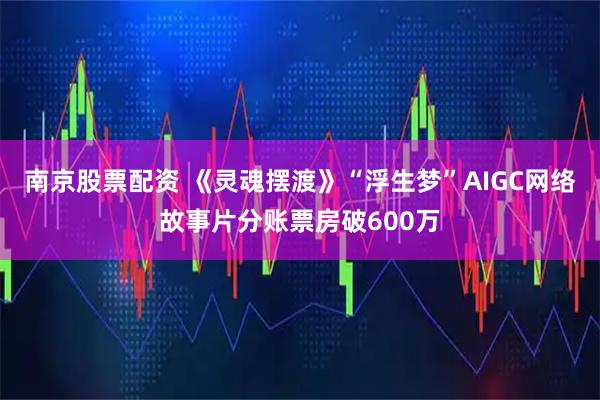 南京股票配资 《灵魂摆渡》“浮生梦”AIGC网络故事片分账票房破600万